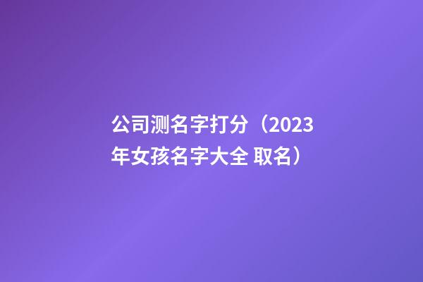 公司测名字打分（2023年女孩名字大全 取名）-第1张-公司起名-玄机派